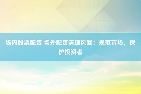 场内股票配资 场外配资清理风暴：规范市场，保护投资者