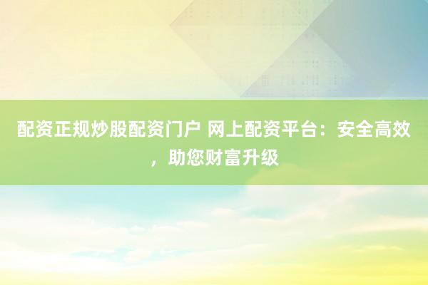 配资正规炒股配资门户 网上配资平台：安全高效，助您财富升级