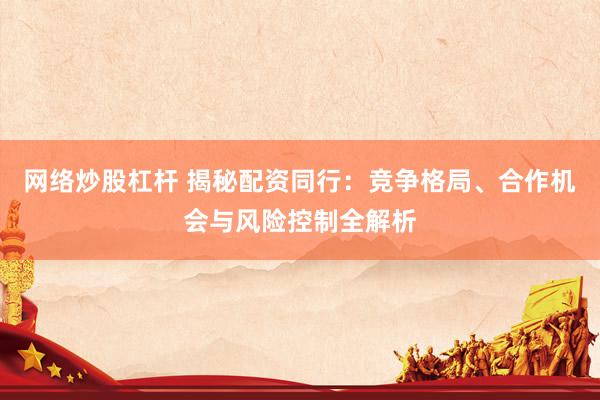 网络炒股杠杆 揭秘配资同行：竞争格局、合作机会与风险控制全解析