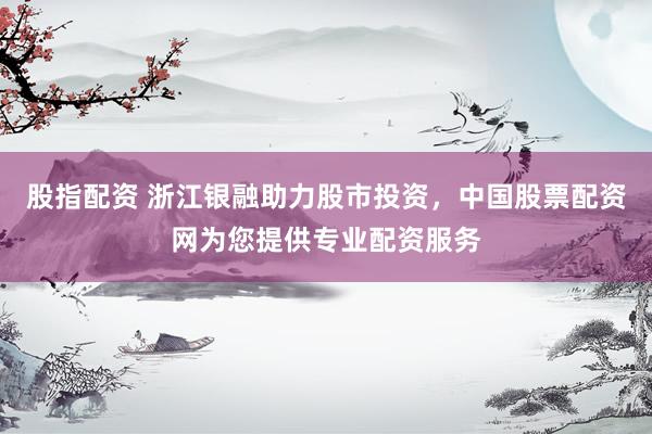 股指配资 浙江银融助力股市投资，中国股票配资网为您提供专业配资服务
