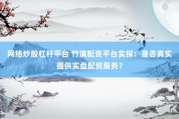 网络炒股杠杆平台 竹演配资平台实探：是否真实提供实盘配资服务？