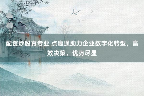 配资炒股真专业 点嬴通助力企业数字化转型，高效决策，优势尽显