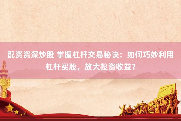 配资资深炒股 掌握杠杆交易秘诀：如何巧妙利用杠杆买股，放大投资收益？