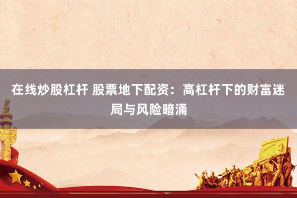 在线炒股杠杆 股票地下配资：高杠杆下的财富迷局与风险暗涌