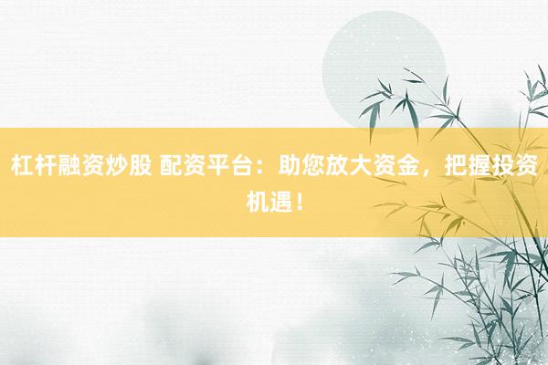 杠杆融资炒股 配资平台：助您放大资金，把握投资机遇！
