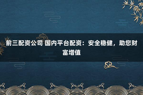前三配资公司 国内平台配资：安全稳健，助您财富增值