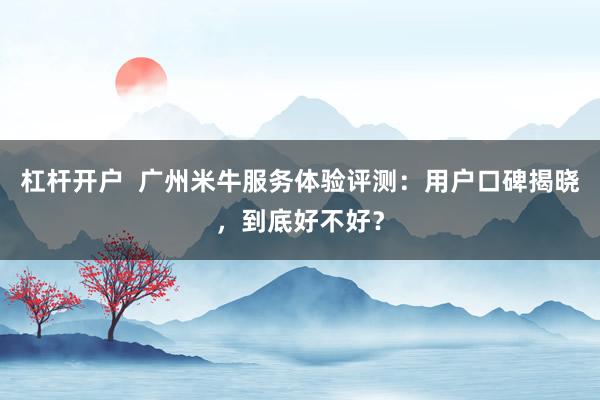杠杆开户  广州米牛服务体验评测：用户口碑揭晓，到底好不好？