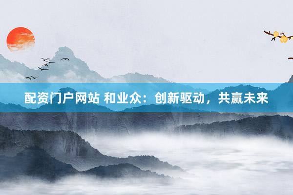 配资门户网站 和业众：创新驱动，共赢未来
