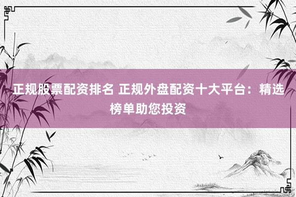 正规股票配资排名 正规外盘配资十大平台：精选榜单助您投资