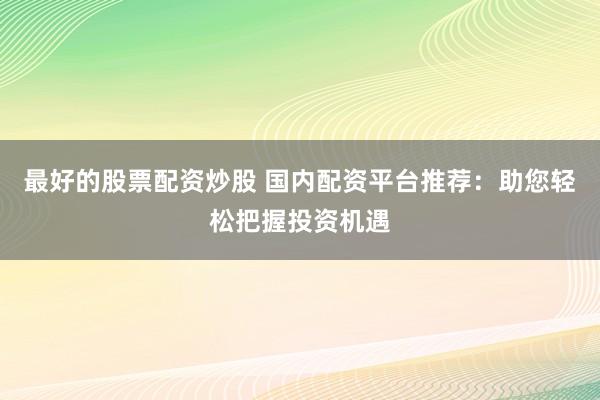 最好的股票配资炒股 国内配资平台推荐：助您轻松把握投资机遇