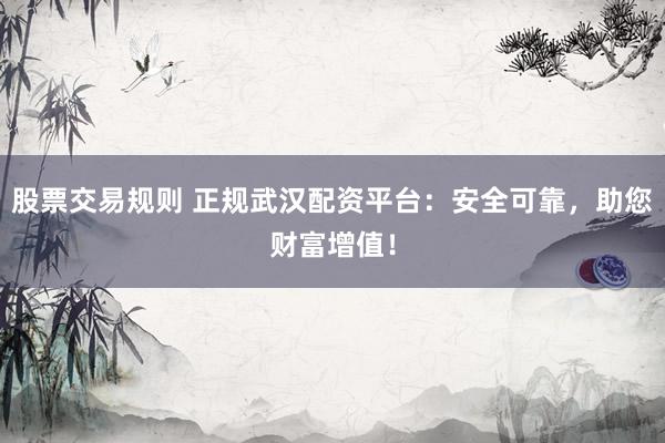 股票交易规则 正规武汉配资平台：安全可靠，助您财富增值！