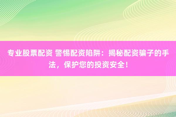 专业股票配资 警惕配资陷阱：揭秘配资骗子的手法，保护您的投资安全！