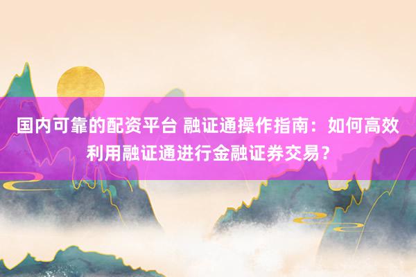 国内可靠的配资平台 融证通操作指南：如何高效利用融证通进行金融证券交易？
