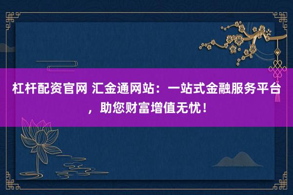 杠杆配资官网 汇金通网站：一站式金融服务平台，助您财富增值无忧！
