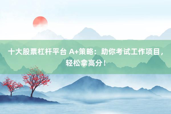 十大股票杠杆平台 A+策略：助你考试工作项目，轻松拿高分！