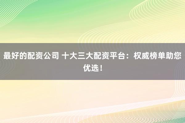 最好的配资公司 十大三大配资平台：权威榜单助您优选！