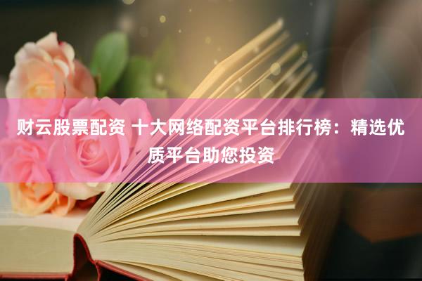 财云股票配资 十大网络配资平台排行榜：精选优质平台助您投资