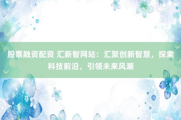 股票融资配资 汇新智网站：汇聚创新智慧，探索科技前沿，引领未来风潮