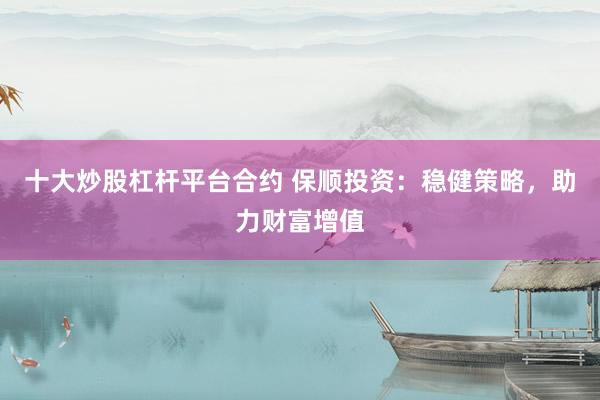 十大炒股杠杆平台合约 保顺投资：稳健策略，助力财富增值