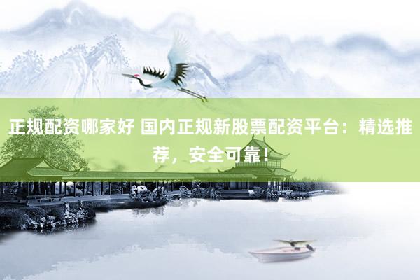 正规配资哪家好 国内正规新股票配资平台：精选推荐，安全可靠！