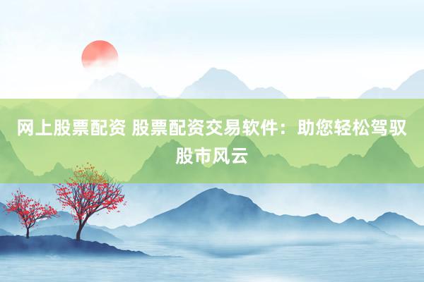 网上股票配资 股票配资交易软件：助您轻松驾驭股市风云
