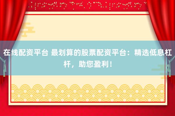 在线配资平台 最划算的股票配资平台：精选低息杠杆，助您盈利！