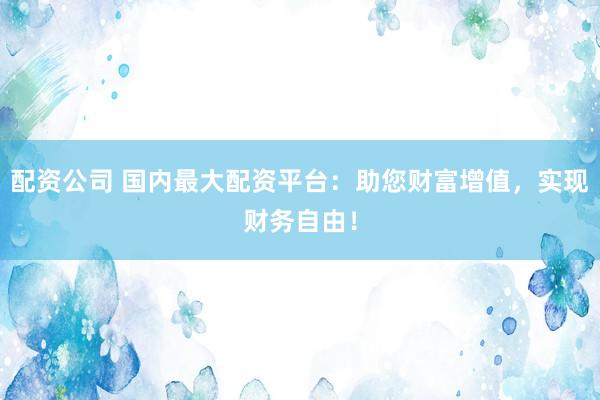 配资公司 国内最大配资平台：助您财富增值，实现财务自由！
