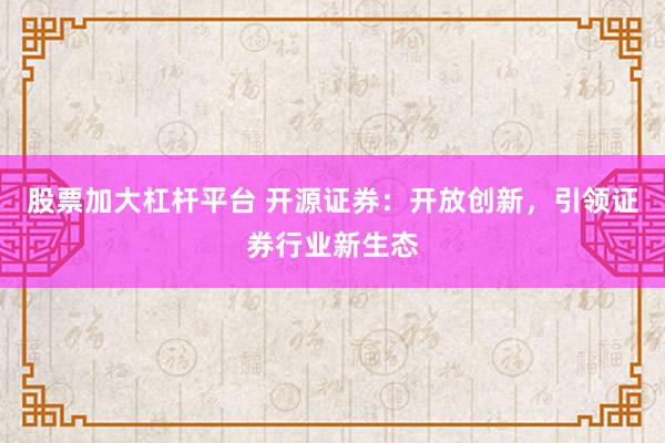股票加大杠杆平台 开源证券：开放创新，引领证券行业新生态