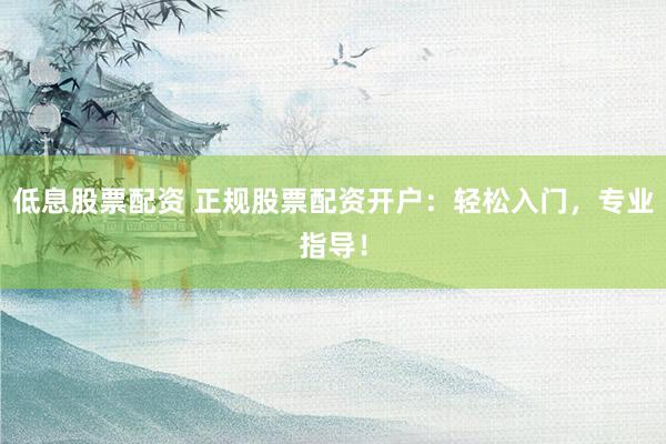 低息股票配资 正规股票配资开户：轻松入门，专业指导！