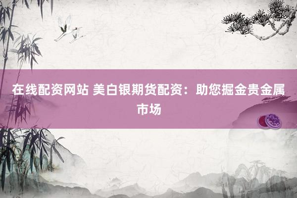 在线配资网站 美白银期货配资：助您掘金贵金属市场
