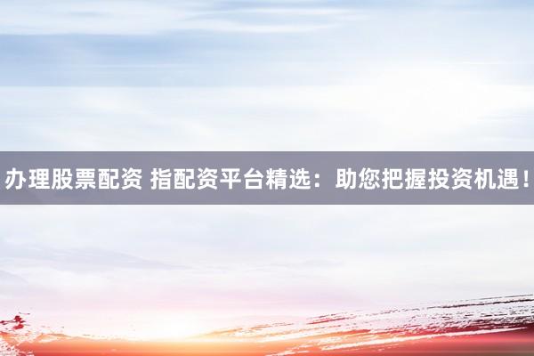办理股票配资 指配资平台精选：助您把握投资机遇！
