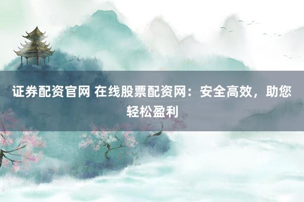 证券配资官网 在线股票配资网：安全高效，助您轻松盈利
