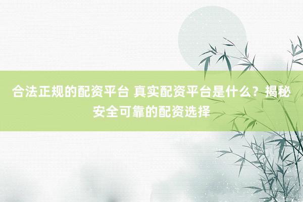 合法正规的配资平台 真实配资平台是什么？揭秘安全可靠的配资选择